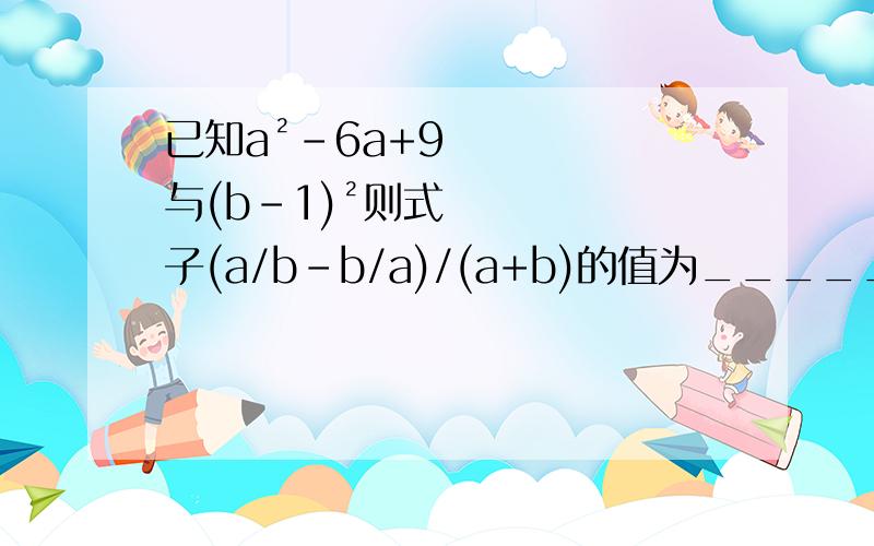 已知a²-6a+9与(b-1)²则式子(a/b-b/a)/(a+b)的值为______已知a²-6a+9与(b-1)²互为相反数则式子(a/b-b/a)/(a+b)的值为_____