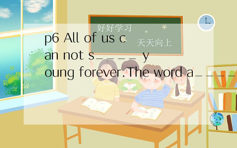 p6 All of us can not s____ young forever.The word a_____ has the same meaning as the word suggestion.p10 They don,t have lots of money,so they have to r_____ a cheap house to live in.p14 Fifty and fifty is one h___.p22 In China,families usually get t