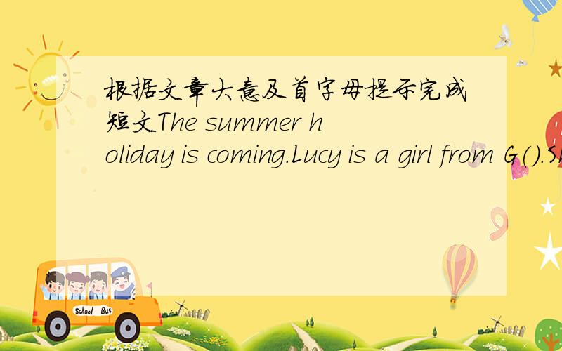 根据文章大意及首字母提示完成短文The summer holiday is coming.Lucy is a girl from G().She is going to visit Beijing U() and take Chinese l() there.Now she l() with her best Chinese friend Liu Mei in Beijing.It's a sunny day today.Liu M