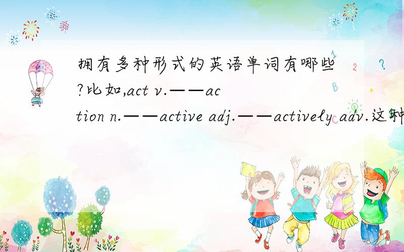拥有多种形式的英语单词有哪些?比如,act v.——action n.——active adj.——actively adv.这种可以变为不同形式的词还有那些?要多一点这种词