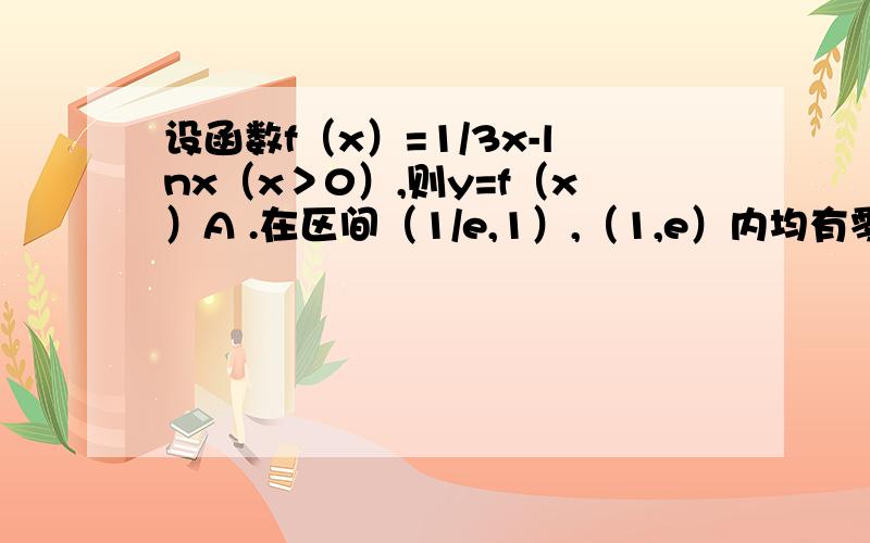 设函数f（x）=1/3x-lnx（x＞0）,则y=f（x）A .在区间（1/e,1）,（1,e）内均有零点B .在区间（1/e,1）内有零点,在区间（1,e）内无零点C .在区间（1/e,1）,（1,e）内均无零点D .在区间（1/e,1）内无零点,