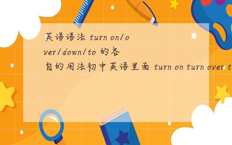 英语语法 turn on/over/down/to 的各自的用法初中英语里面 turn on turn over turn down turn to这几个词组的用法分别是什么呢?..麻烦回答的详细一点~