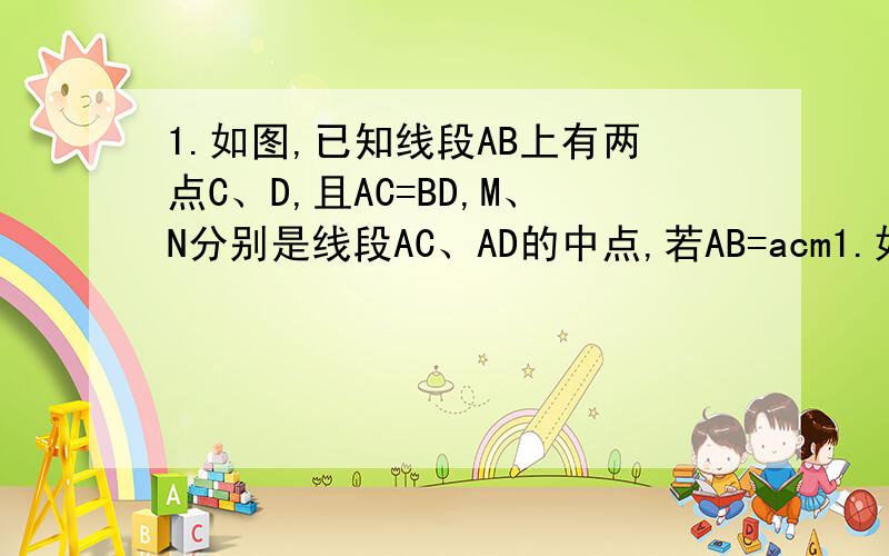1.如图,已知线段AB上有两点C、D,且AC=BD,M、N分别是线段AC、AD的中点,若AB=acm1.如图,已知线段AB上有两点C、D,且AC=BD,M、N分别是线段AC、AD的中点,若AB=acm,AC=BD=bcm,且a、b满足（a-10）²+l2分之b-4l=0.l