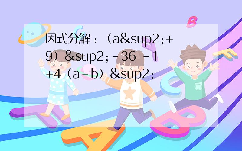 因式分解：（a²+9）²-36 -1+4（a-b）²