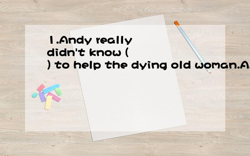 1.Andy really didn't know ( ) to help the dying old woman.A.what to do B.whether he can do2.I don't know when she( ),but when she( ),I will let you know.A.arrive,will arrive B.will arrive,arrives C.arrives,arrives D.will arrive,will arrive3.I can't u
