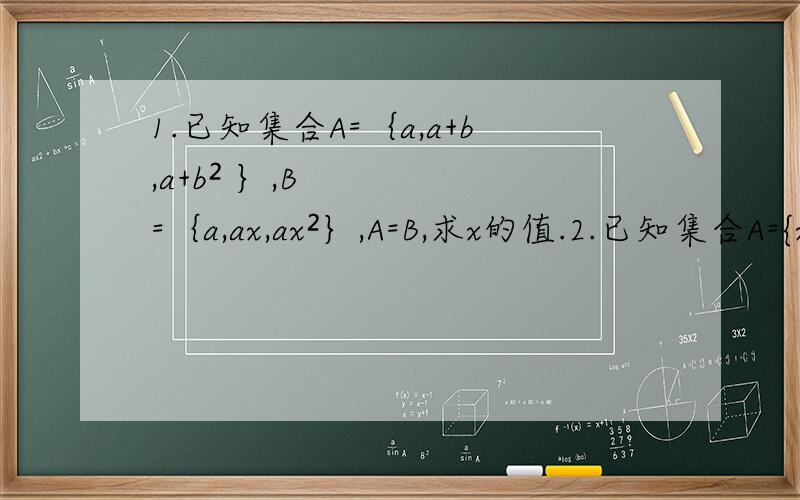 1.已知集合A=｛a,a+b,a+b² ｝,B=｛a,ax,ax²｝,A=B,求x的值.2.已知集合A={x｜-2≤x≤5},B={x｜m+1≤x≤2m+1}.B含于A,求实数x的取值范围.3.已知A=｛2,3｝,M={2,5,a²-3a+5},N={1,3,a-6a+10},A含于M,且A含于N,求