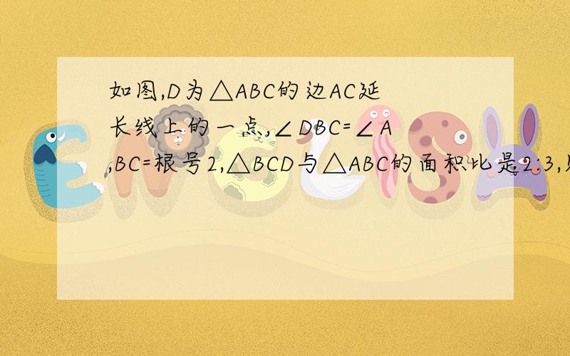如图,D为△ABC的边AC延长线上的一点,∠DBC=∠A,BC=根号2,△BCD与△ABC的面积比是2:3,则CD=注意D是AC延长线上的啊~~不是AC上~~~