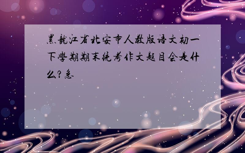 黑龙江省北安市人教版语文初一下学期期末统考作文题目会是什么?急
