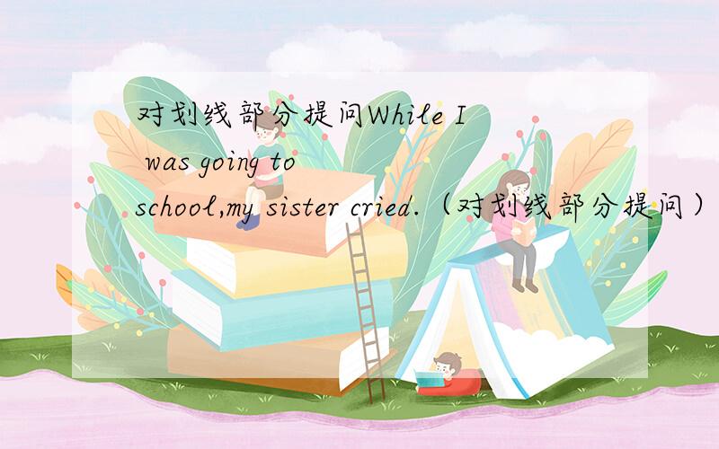 对划线部分提问While I was going to school,my sister cried.（对划线部分提问）____ ____划线部分为While I was going to school