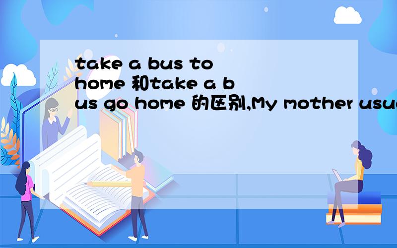 take a bus to home 和take a bus go home 的区别,My mother usually takes a bus to home 哪错了？