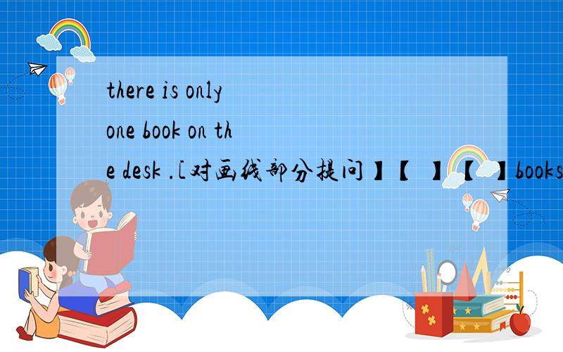 there is only one book on the desk .[对画线部分提问】【 】 【 】books are there on the desk?