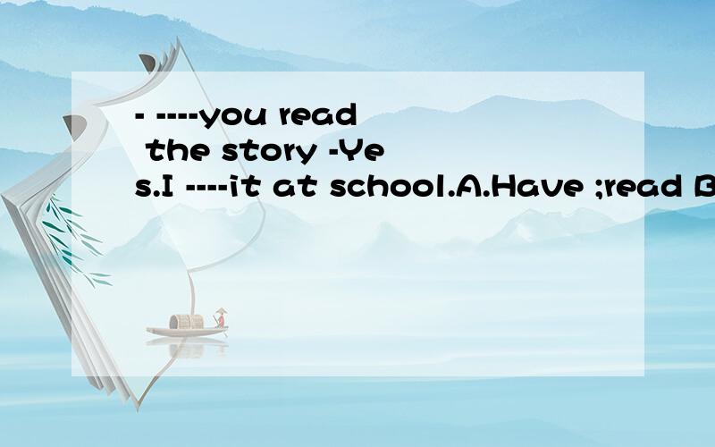 - ----you read the story -Yes.I ----it at school.A.Have ;read B .Did ;read C.Have ;have readD.Did ; have read 请问哪个答案正确?为什么?