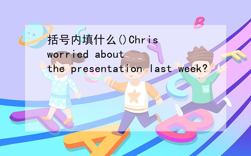 括号内填什么()Chris worried about the presentation last week?