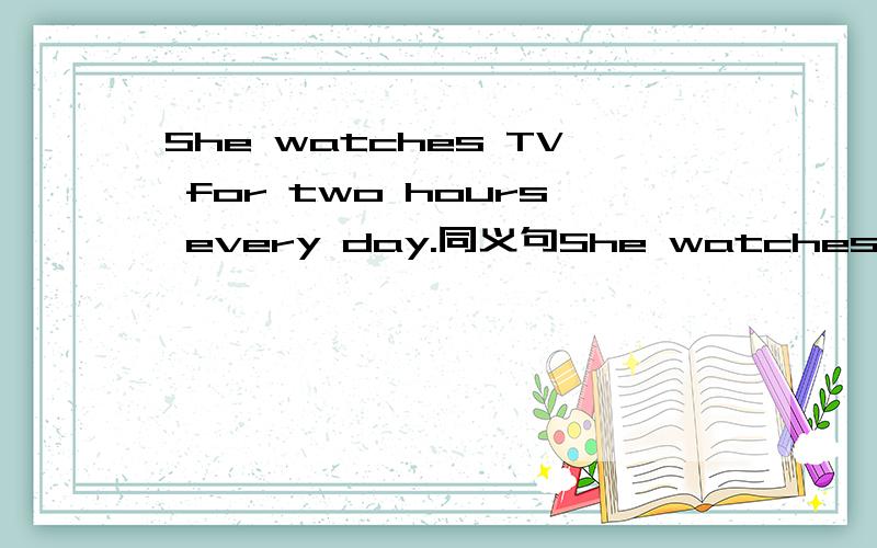 She watches TV for two hours every day.同义句She watches _____ _____ _____TV every day.