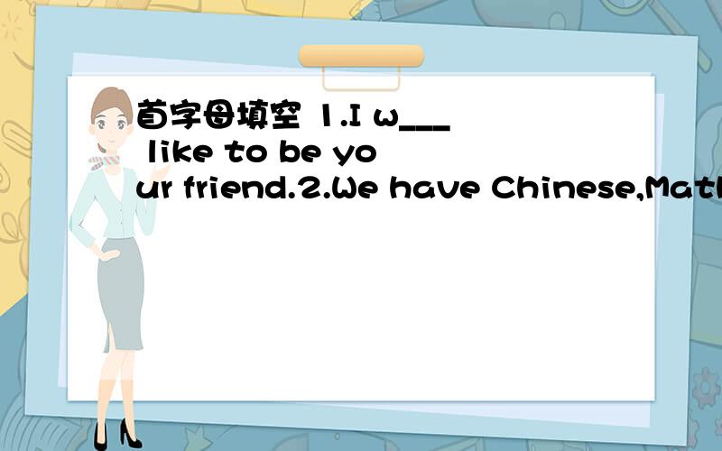 首字母填空 1.I w___ like to be your friend.2.We have Chinese,Maths,English and some o____ s____.3.I will f____ primanry school soon.4.I think you'll b___ good friends.5.M___ is the third month of a year.6.Look,Wang Bing is s____ than David.He's