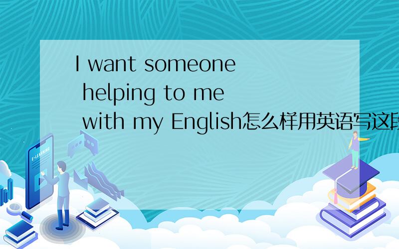 I want someone helping to me with my English怎么样用英语写这段:我也想有人帮助我学习英语,由于一些原因,不得不自己自学.不过有时我不懂的地方,还是会问其他人.工作的需要,我必须努力才行.Karen,我