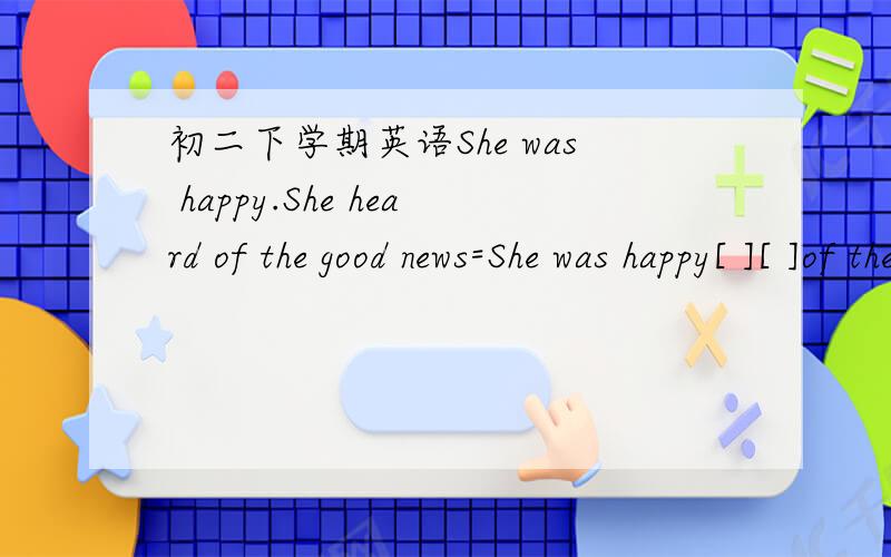 初二下学期英语She was happy.She heard of the good news=She was happy[ ][ ]of the good news.