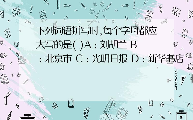 下列词语拼写时,每个字母都应大写的是( )A：刘胡兰 B：北京市 C：光明日报 D：新华书店