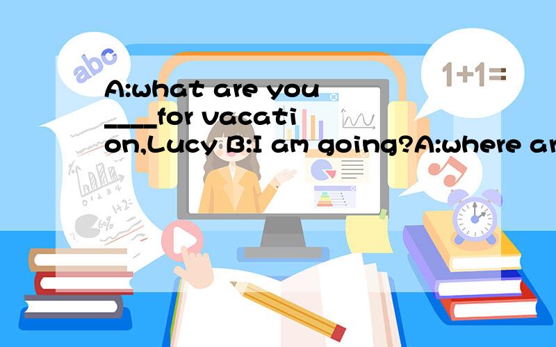 A:what are you____for vacation,Lucy B:I am going?A:where are you going?B:A:what are you____for vacation,Lucy B:I am going?A:where are you going?B:I am going to Ltaly____my parents.A:Do yo lnow what the_____is like at that time of doing there?B:I am__