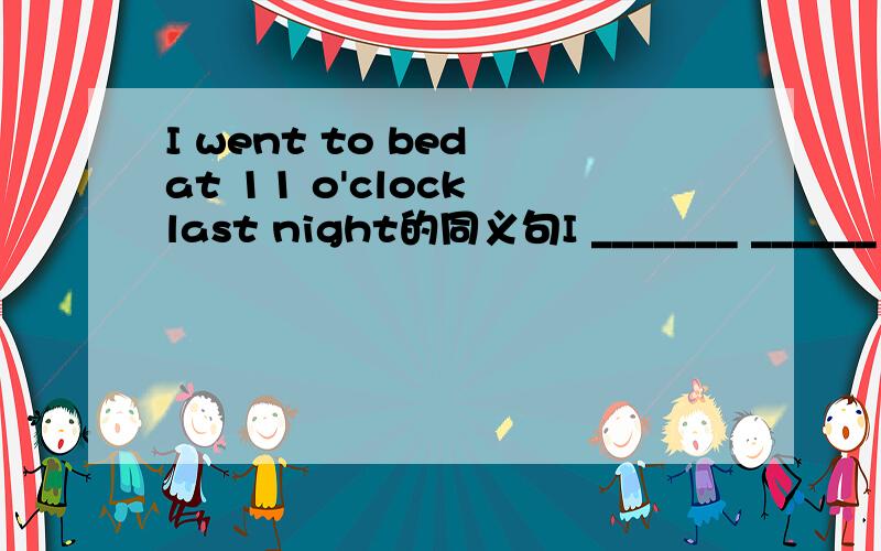 I went to bed at 11 o'clock last night的同义句I _______ ______ bed _______ 11 o'clock last night打错了哈还有个I _______ ______ to bed _______ 11 o'clock last night