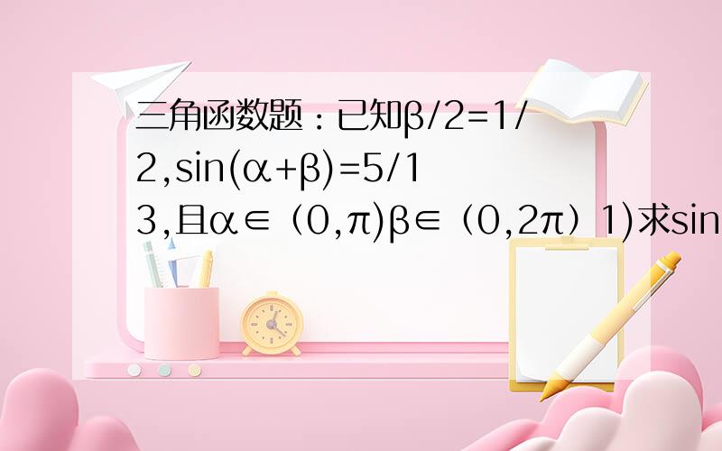 三角函数题：已知β/2=1/2,sin(α+β)=5/13,且α∈（0,π)β∈（0,2π）1)求sinβ,cosβ;(2)求sinα三角函数题：已知β/2=1/2,sin(α+β)=5/13,且α∈（0,π)β∈（0,2π）1)求sinβ,cosβ;(2)求sinα三角函数题：已知tanβ/2=