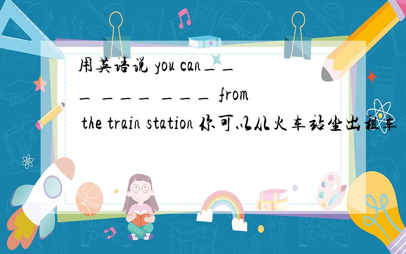 用英语说 you can___ ___ ___ from the train station 你可以从火车站坐出租车