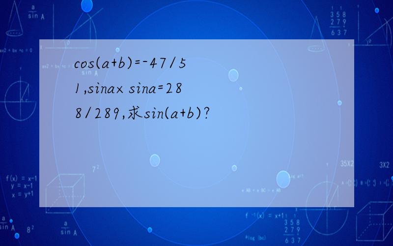 cos(a+b)=-47/51,sina×sina=288/289,求sin(a+b)?