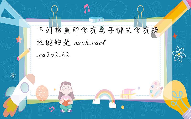下列物质即含有离子键又含有极性键的是 naoh.nacl.na2o2.h2