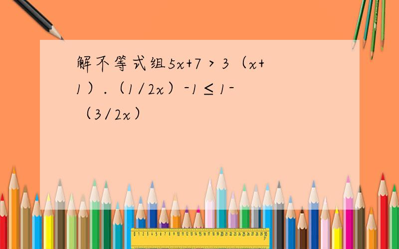 解不等式组5x+7＞3（x+1）.（1/2x）-1≤1-（3/2x）