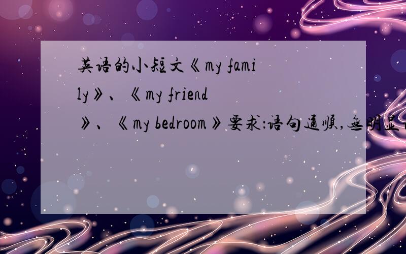 英语的小短文《my family》、《my friend》、《my bedroom》要求：语句通顺,无明显语法错误,每篇不少于6句.