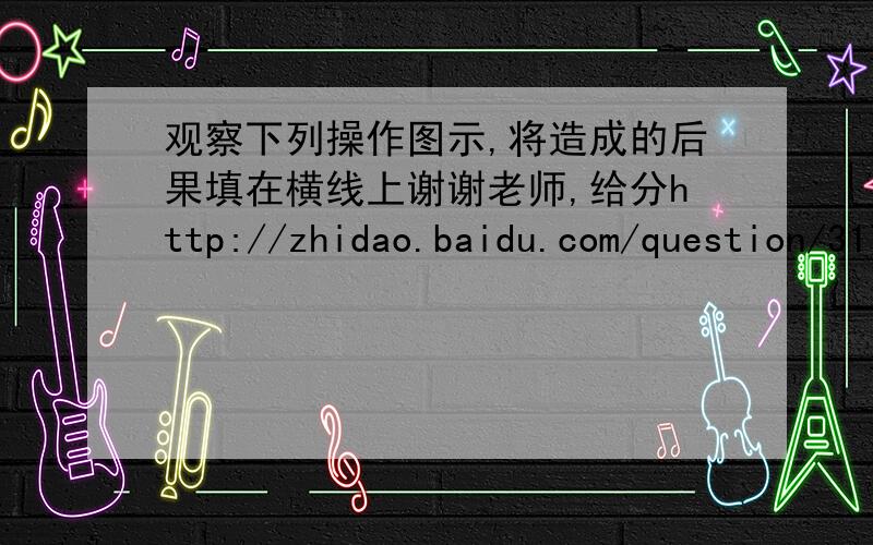 观察下列操作图示,将造成的后果填在横线上谢谢老师,给分http://zhidao.baidu.com/question/317895133.html