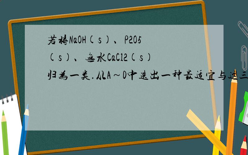 若将NaOH(s)、P2O5(s)、无水CaCl2(s)归为一类.从A～D中选出一种最适宜与这三种物质归为一类的是 [ ]A．浓硫酸 B．氯化氢 C．纯碱D．生石灰 麻烦解释为什么