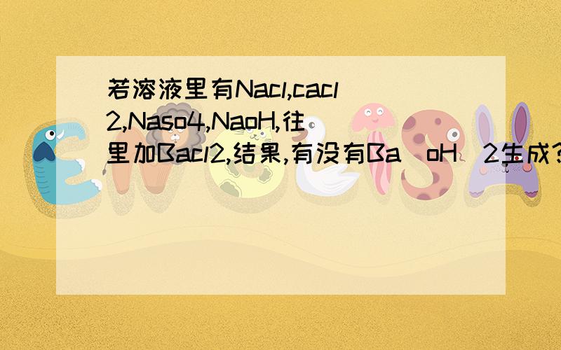 若溶液里有Nacl,cacl2,Naso4,NaoH,往里加Bacl2,结果,有没有Ba(oH)2生成?还是说,仅有Nacl,Cacl2,Baso4,NaoH,Bacl2?