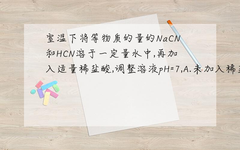 室温下将等物质的量的NaCN和HCN溶于一定量水中,再加入适量稀盐酸,调整溶液pH=7,A.未加入稀盐酸前：c（HCN）大于c(Na+)大于c(CN-)大于c(OH-)大于c(H+) B.加入稀盐酸后c（CN-）+c(HCN)=c(Na+) C.ph=7是,溶液