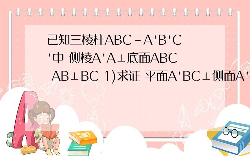 已知三棱柱ABC-A'B'C'中 侧棱A'A⊥底面ABC AB⊥BC 1)求证 平面A'BC⊥侧面A'ABB'2)若AA'=AC=a 直线AC与平面A'BC所成的角为π/6 求AB的长