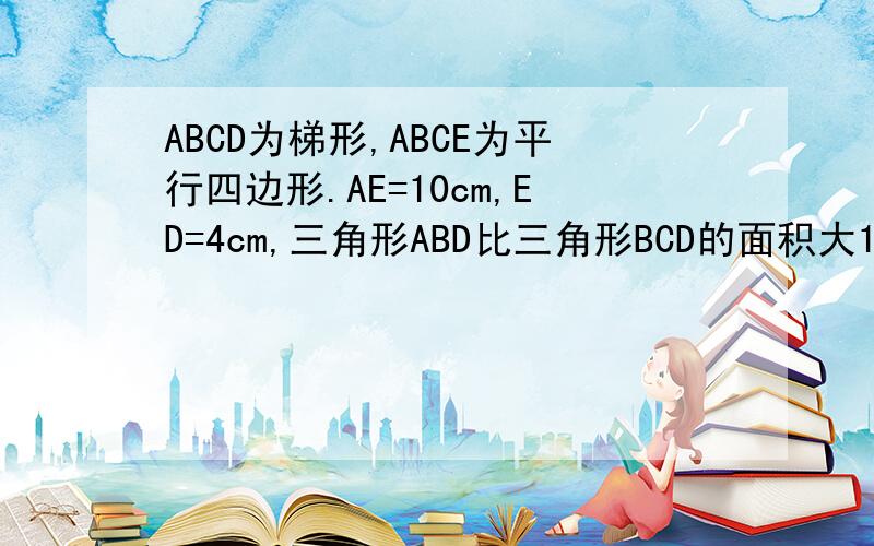 ABCD为梯形,ABCE为平行四边形.AE=10cm,ED=4cm,三角形ABD比三角形BCD的面积大10平方厘米,求阴影的面积