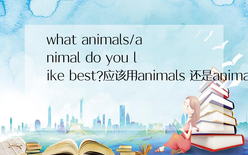 what animals/animal do you like best?应该用animals 还是animal?why?