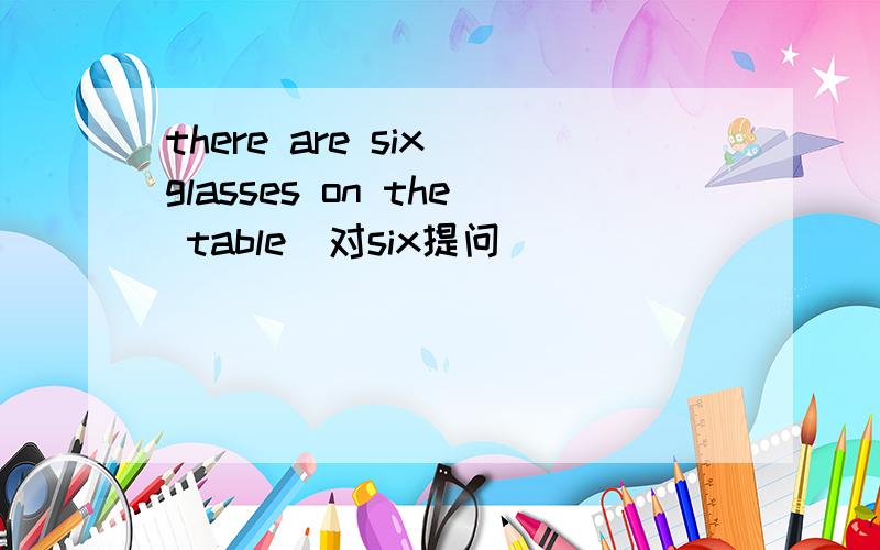 there are six glasses on the table(对six提问） _____ _____glasses_____ _____on the table