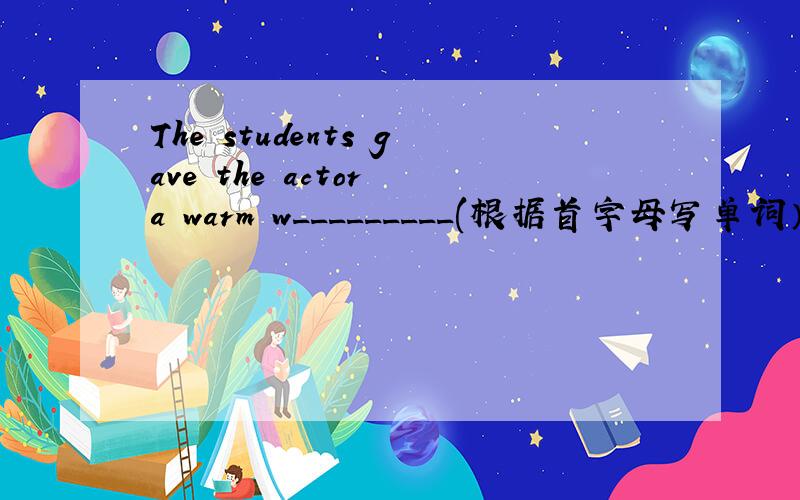 The students gave the actor a warm w_________(根据首字母写单词）