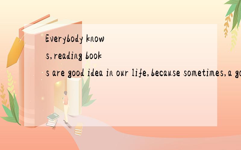 Everybody knows,reading books are good idea in our life,because sometimes,a good change one’s whole life.Reading a book is as if we are communicating with a good friend.It makes us very happy and full,but some people think that reading books will w