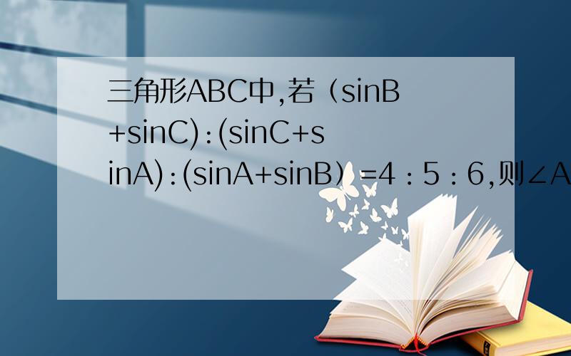 三角形ABC中,若（sinB+sinC):(sinC+sinA):(sinA+sinB）=4：5：6,则∠A=