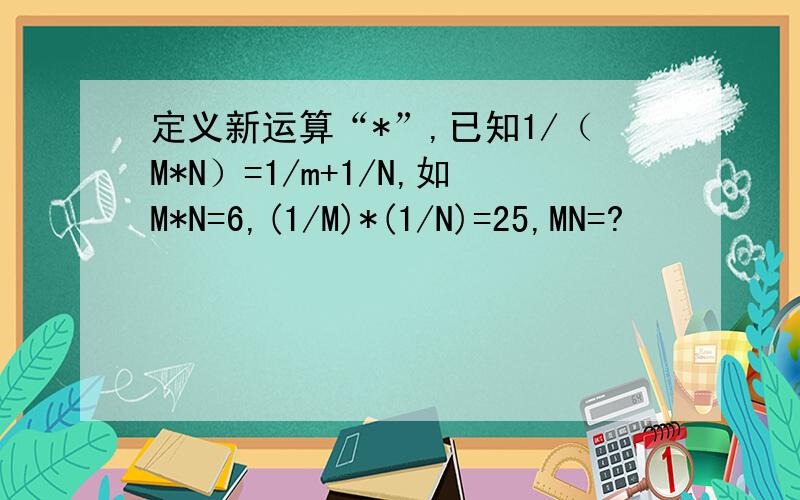 定义新运算“*”,已知1/（M*N）=1/m+1/N,如M*N=6,(1/M)*(1/N)=25,MN=?