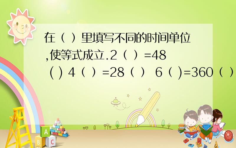 在（ ）里填写不同的时间单位,使等式成立.2（ ）=48 ( ) 4（ ）=28（ ） 6（ )=360（ ）4（ ）=48（ ）14（ ）=2（ ）