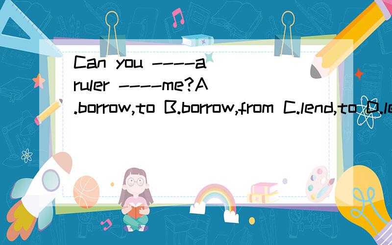 Can you ----a ruler ----me?A.borrow,to B.borrow,from C.lend,to D.lend,from为什么选C？