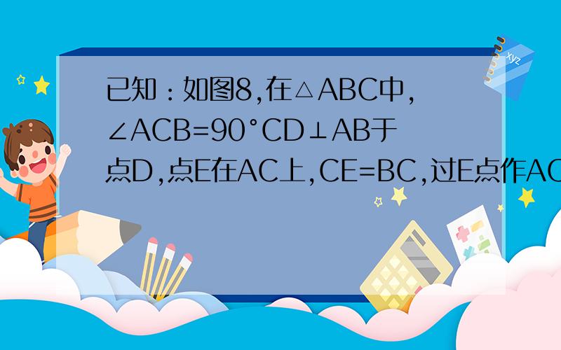 已知：如图8,在△ABC中,∠ACB=90°CD⊥AB于点D,点E在AC上,CE=BC,过E点作AC的垂线,交CD的延长线于点F求证：AB=FC