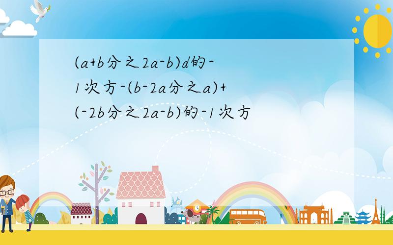 (a+b分之2a-b)d的-1次方-(b-2a分之a)+(-2b分之2a-b)的-1次方