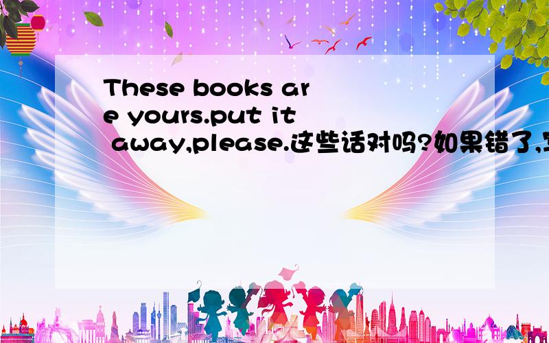 These books are yours.put it away,please.这些话对吗?如果错了,写出正确的.