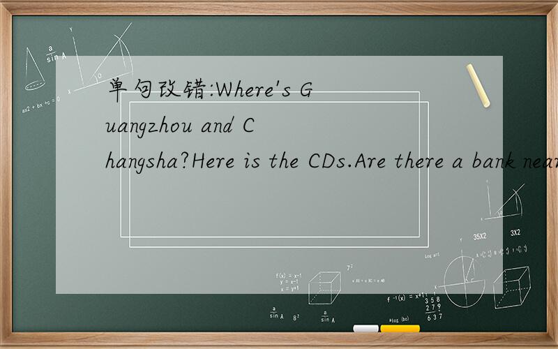 单句改错:Where's Guangzhou and Changsha?Here is the CDs.Are there a bank near here?