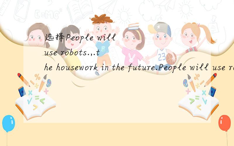 选择People will use robots.,.the housework in the future.People will use robots.,.the housework in the future.A.do B.to do,c.doing D.to doing选哪个,为什么?,参考答案是C.