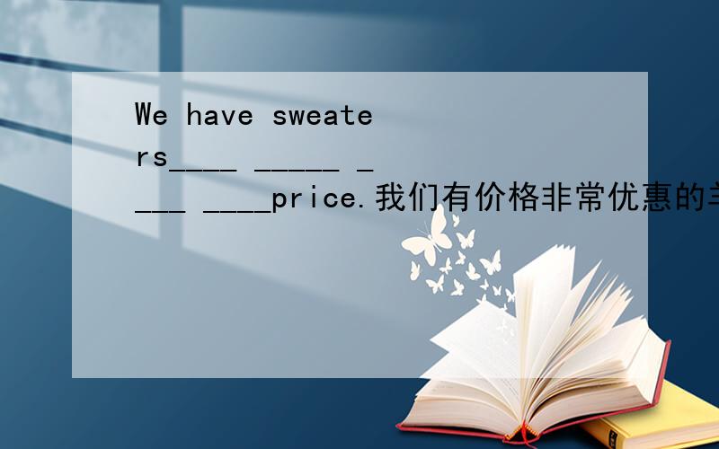 We have sweaters____ _____ ____ ____price.我们有价格非常优惠的羊毛衫